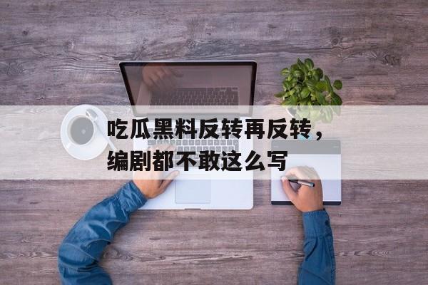 吃瓜黑料反转再反转，编剧都不敢这么写